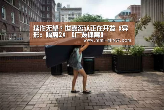 续作无望？世嘉否认正在开发《异形：隔离2》【广发体育】
