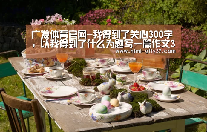 广发体育官网-我得到了关心300字，以我得到了什么为题写一篇作文300字